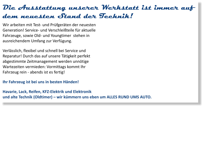 Die Ausstattung unserer Werkstatt ist immer auf dem neuesten Stand der Technik! Wir arbeiten mit Test- und Prüfgeräten der neuesten Generation! Service- und Verschleißteile für aktuelle Fahrzeuge, sowie Old- und Youngtimer  stehen in ausreichendem Umfang zur Verfügung. Verlässlich, flexibel und schnell bei Service und Reparatur! Durch das auf unsere Tätigkeit perfekt abgestimmte Zeitmanagement werden unnötige Wartezeiten vermieden: Vormittags kommt Ihr Fahrzeug rein - abends ist es fertig! Ihr Fahrzeug ist bei uns in besten Händen! Havarie, Lack, Reifen, KFZ-Elektrik und Elektronik und alte Technik (Oldtimer) – wir kümmern uns eben um ALLES RUND UMS AUTO.