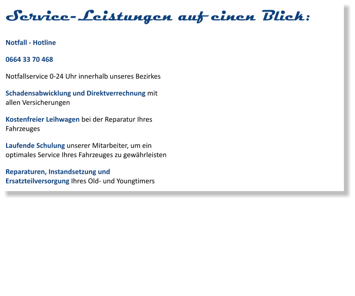 Service-Leistungen auf einen Blick: Notfall - Hotline 0664 33 70 468 Notfallservice 0-24 Uhr innerhalb unseres Bezirkes Schadensabwicklung und Direktverrechnung mit allen Versicherungen Kostenfreier Leihwagen bei der Reparatur Ihres Fahrzeuges Laufende Schulung unserer Mitarbeiter, um ein optimales Service Ihres Fahrzeuges zu gewährleisten Reparaturen, Instandsetzung und Ersatzteilversorgung Ihres Old- und Youngtimers