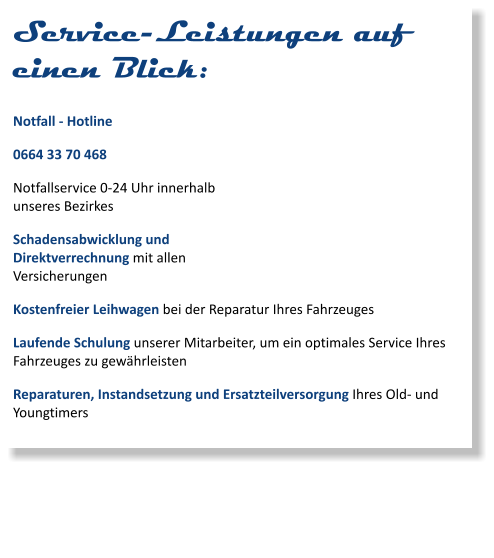 Service-Leistungen auf einen Blick: Notfall - Hotline 0664 33 70 468 Notfallservice 0-24 Uhr innerhalb unseres Bezirkes Schadensabwicklung und Direktverrechnung mit allen Versicherungen Kostenfreier Leihwagen bei der Reparatur Ihres Fahrzeuges Laufende Schulung unserer Mitarbeiter, um ein optimales Service Ihres Fahrzeuges zu gewährleisten Reparaturen, Instandsetzung und Ersatzteilversorgung Ihres Old- und Youngtimers