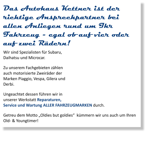 Das Autohaus Kettner ist der richtige Ansprechpartner bei allen Anliegen rund um Ihr Fahrzeug - egal ob auf vier oder auf zwei Rädern! Wir sind Spezialisten für Subaru, Daihatsu und Microcar. Zu unserem Fachgebieten zählen auch motorisierte Zweiräder der Marken Piaggio, Vespa, Gilera und Derbi. Ungeachtet dessen führen wir in unserer Werkstatt Reparaturen, Service und Wartung ALLER FAHRZEUGMARKEN durch. Getreu dem Motto „Oldies but goldies“  kümmern wir uns auch um Ihren Old- & Youngtimer!