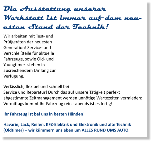 Die Ausstattung unserer Werkstatt ist immer auf dem neuesten Stand der Technik! Wir arbeiten mit Test- und Prüfgeräten der neuesten Generation! Service- und Verschleißteile für aktuelle Fahrzeuge, sowie Old- und Youngtimer  stehen in ausreichendem Umfang zur Verfügung. Verlässlich, flexibel und schnell bei Service und Reparatur! Durch das auf unsere Tätigkeit perfekt abgestimmte Zeitmanagement werden unnötige Wartezeiten vermieden: Vormittags kommt Ihr Fahrzeug rein - abends ist es fertig! Ihr Fahrzeug ist bei uns in besten Händen! Havarie, Lack, Reifen, KFZ-Elektrik und Elektronik und alte Technik (Oldtimer) – wir kümmern uns eben um ALLES RUND UMS AUTO.